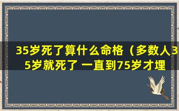 35岁死了算什么命格（多数人35岁就死了 一直到75岁才埋 说的是你么!）